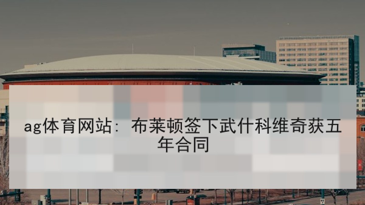 ag体育网站: 布莱顿签下武什科维奇获五年合同 ag体育网站: 布莱顿签下武什科维奇获五年合同